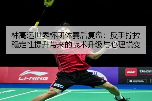 林高远世界杯团体赛后复盘:反手拧拉稳定性提升带来的战术升级与心理蜕变